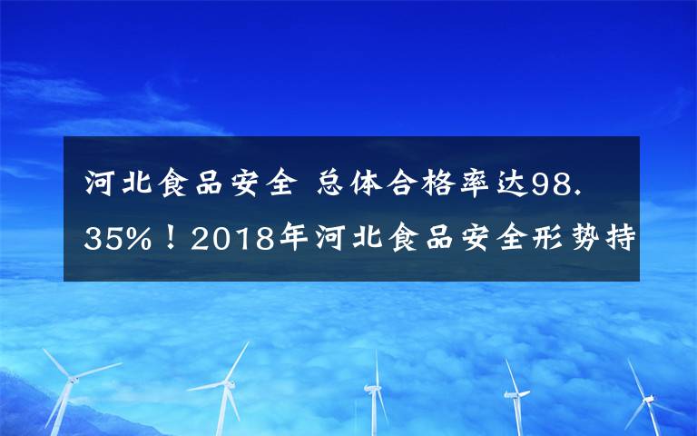 河北食品安全 总体合格率达98.35%！2018年河北食品安全形势持续稳定