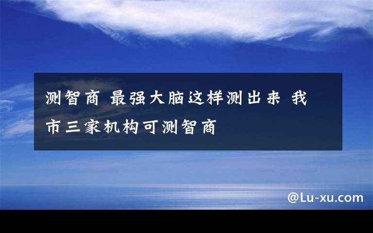 测智商 最强大脑这样测出来 我市三家机构可测智商