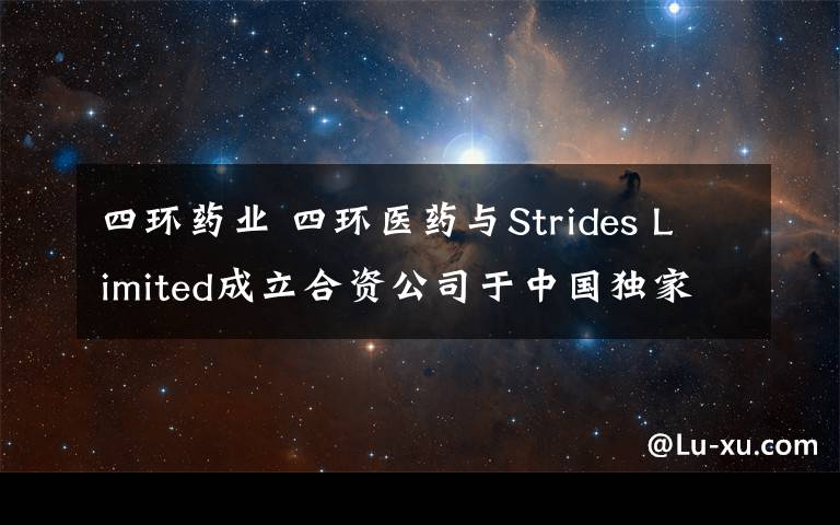 四环药业 四环医药与Strides Limited成立合资公司于中国独家供应及分销四个药品 拓展多个治疗领域布局 稳定短中长期产品资源