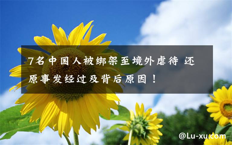 7名中国人被绑架至境外虐待 还原事发经过及背后原因！