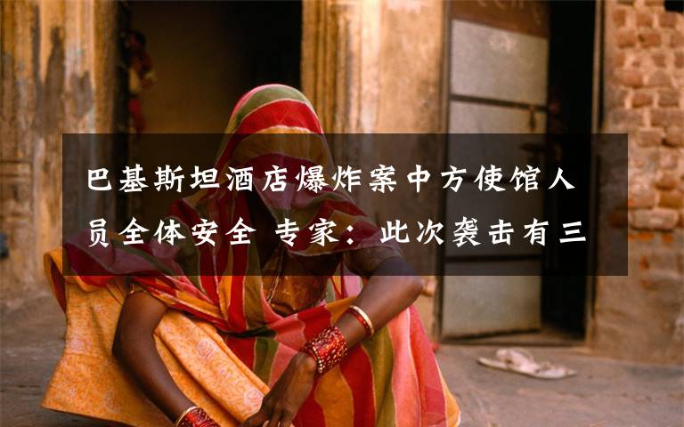 巴基斯坦酒店爆炸案中方使馆人员全体安全 专家：此次袭击有三点特殊之处 真相原来是这样！