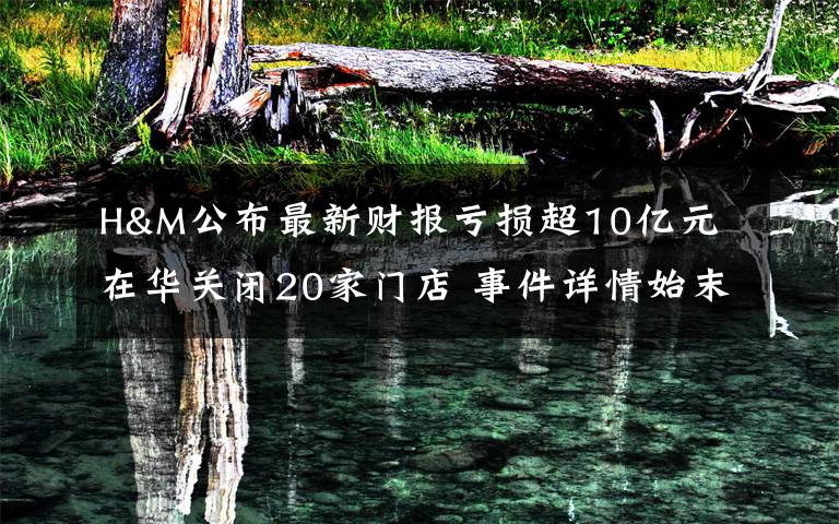 H&M公布最新财报亏损超10亿元 在华关闭20家门店 事件详情始末介绍！