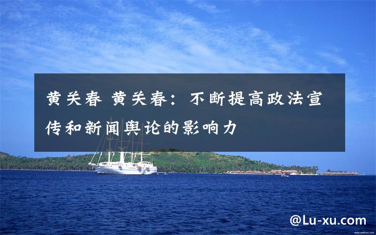 黄关春 黄关春：不断提高政法宣传和新闻舆论的影响力