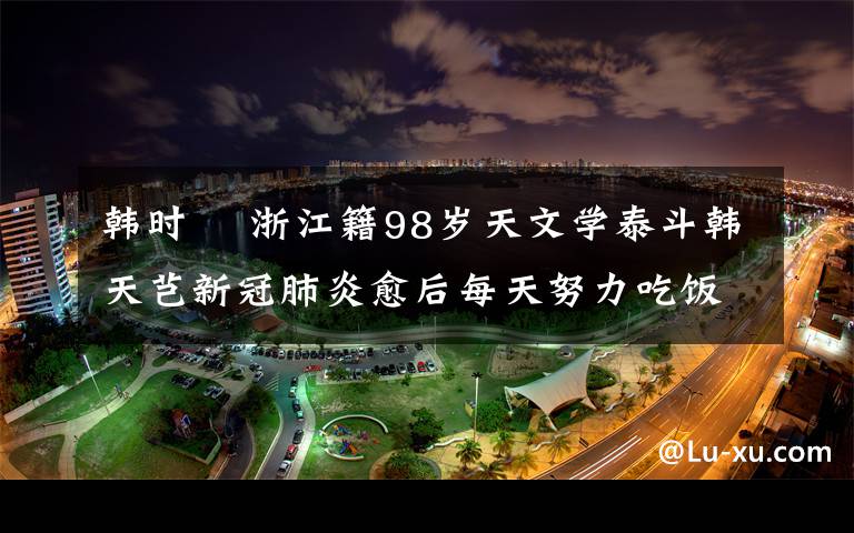 韩时珺 浙江籍98岁天文学泰斗韩天芑新冠肺炎愈后每天努力吃饭 想活过百岁亲眼看到祖国更强大