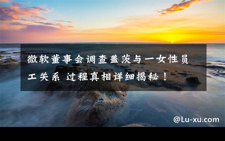 微软董事会调查盖茨与一女性员工关系 过程真相详细揭秘！