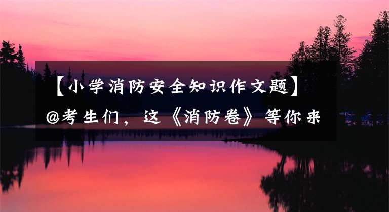 【小学消防安全知识作文题】@考生们，这《消防卷》等你来回答！