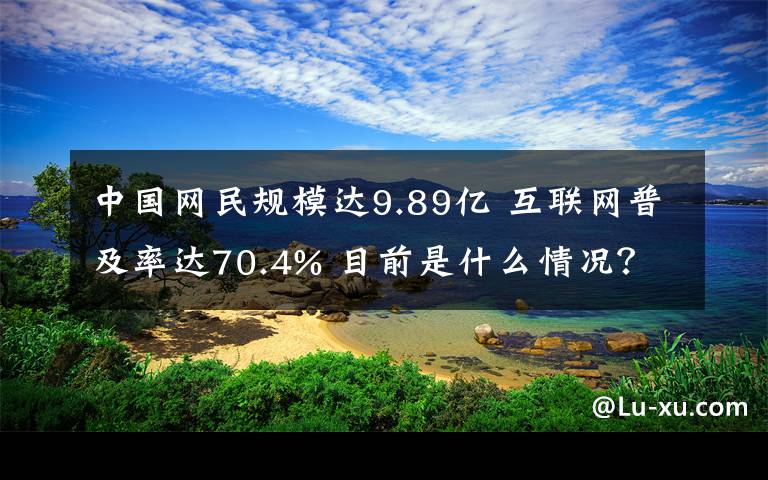 中国网民规模达9.89亿 互联网普及率达70.4% 目前是什么情况？