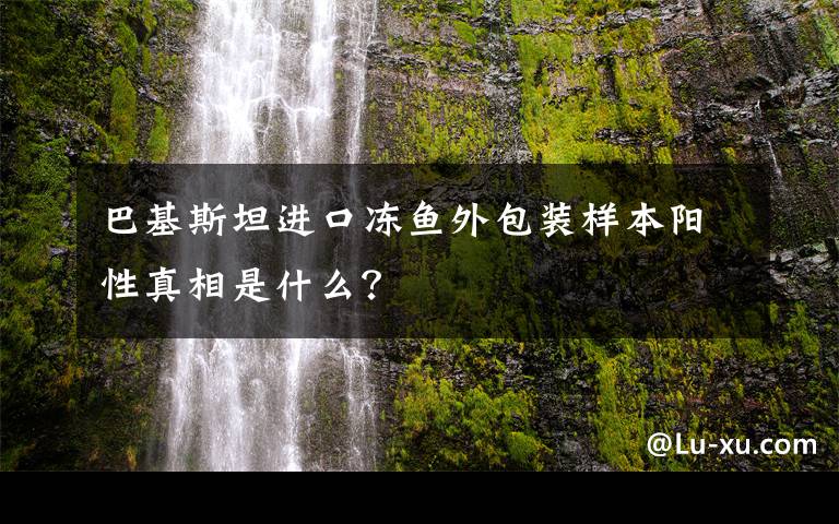 巴基斯坦进口冻鱼外包装样本阳性真相是什么？