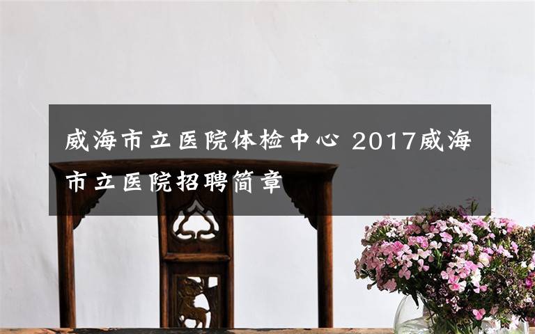 威海市立医院体检中心 2017威海市立医院招聘简章