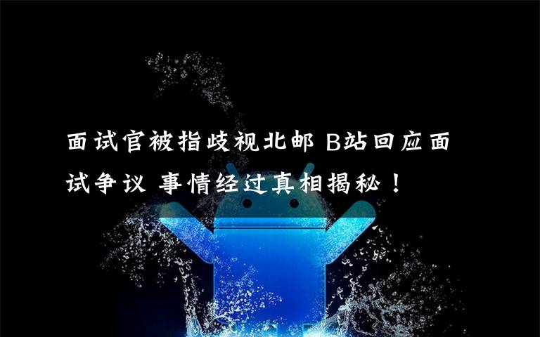 面试官被指歧视北邮 B站回应面试争议 事情经过真相揭秘！