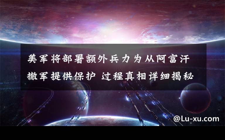 美军将部署额外兵力为从阿富汗撤军提供保护 过程真相详细揭秘！