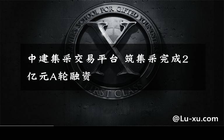 中建集采交易平台 筑集采完成2亿元A轮融资