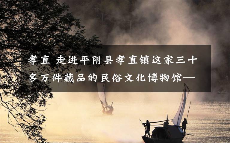 孝直 走进平阴县孝直镇这家三十多万件藏品的民俗文化博物馆—— 记忆里的老行当 难忘记的旧时光