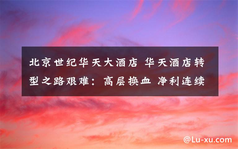 北京世纪华天大酒店 华天酒店转型之路艰难：高层换血 净利连续3年大亏损