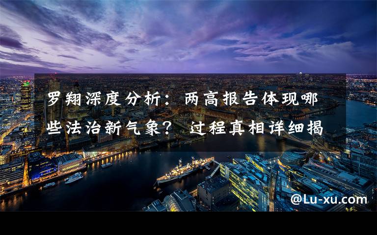 罗翔深度分析：两高报告体现哪些法治新气象？ 过程真相详细揭秘！