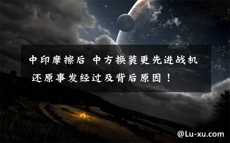 中印摩擦后 中方换装更先进战机 还原事发经过及背后原因！