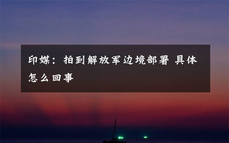 印媒：拍到解放军边境部署 具体怎么回事
