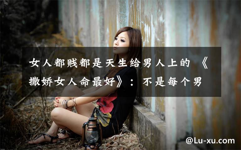 女人都贱都是天生给男人上的 《撒娇女人命最好》：不是每个男人都爱骚浪贱