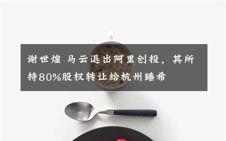 谢世煌 马云退出阿里创投，其所持80%股权转让给杭州臻希