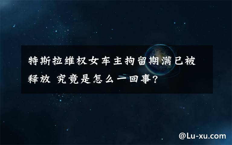 特斯拉维权女车主拘留期满已被释放 究竟是怎么一回事?