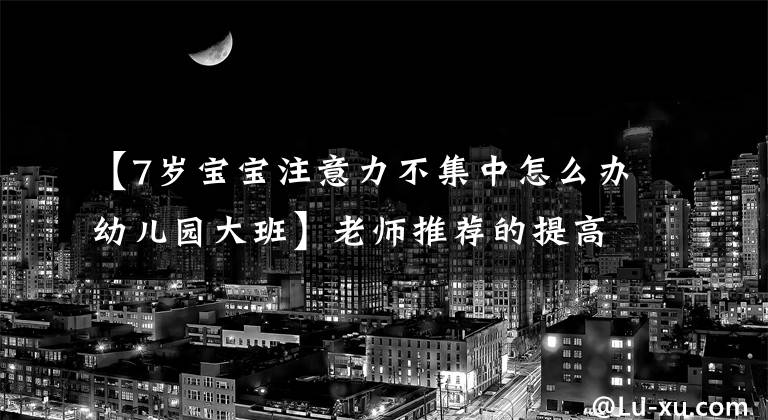 【7岁宝宝注意力不集中怎么办幼儿园大班】老师推荐的提高专注力方法，有效解决孩子走神、注意力不集中问题
