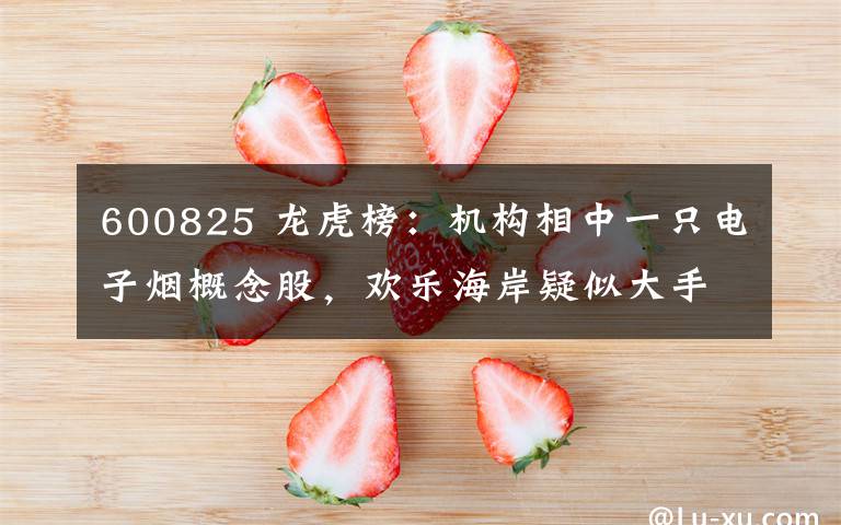 600825 龙虎榜：机构相中一只电子烟概念股，欢乐海岸疑似大手笔介入一只高位股