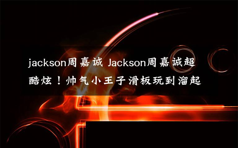 jackson周嘉诚 Jackson周嘉诚超酷炫！帅气小王子滑板玩到溜起