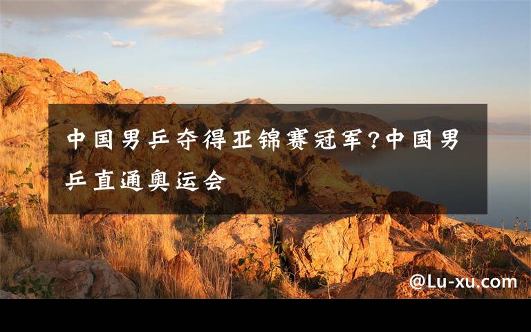 中国男乒夺得亚锦赛冠军?中国男乒直通奥运会