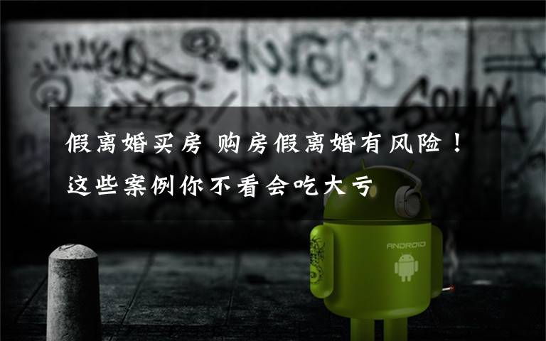 假离婚买房 购房假离婚有风险！这些案例你不看会吃大亏
