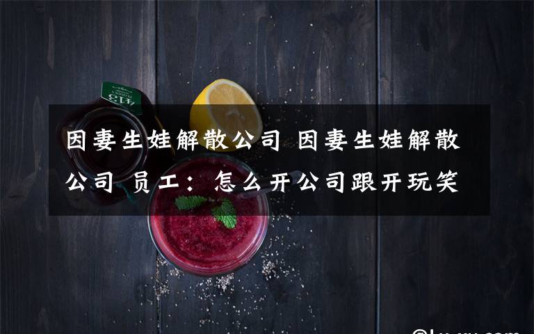 因妻生娃解散公司 因妻生娃解散公司 员工：怎么开公司跟开玩笑一样？