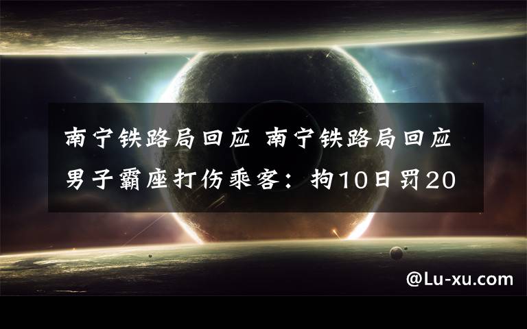 南宁铁路局回应 南宁铁路局回应男子霸座打伤乘客：拘10日罚200元180天无法购买火车票