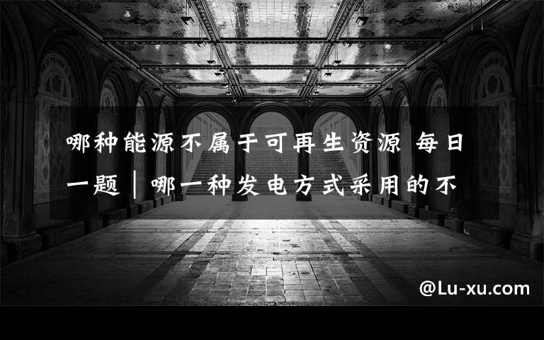 哪种能源不属于可再生资源 每日一题｜哪一种发电方式采用的不是可再生能源？