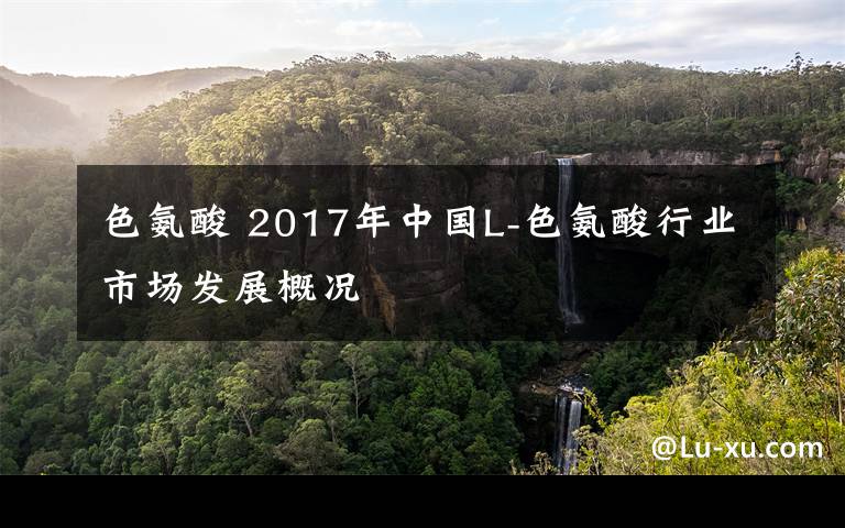 色氨酸 2017年中国L-色氨酸行业市场发展概况