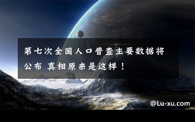 第七次全国人口普查主要数据将公布 真相原来是这样！