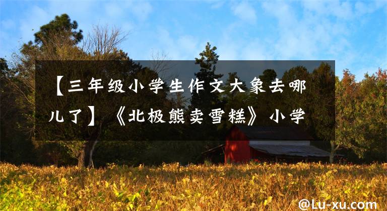 【三年级小学生作文大象去哪儿了】《北极熊卖雪糕》小学三年级月考作文/童话故事分享