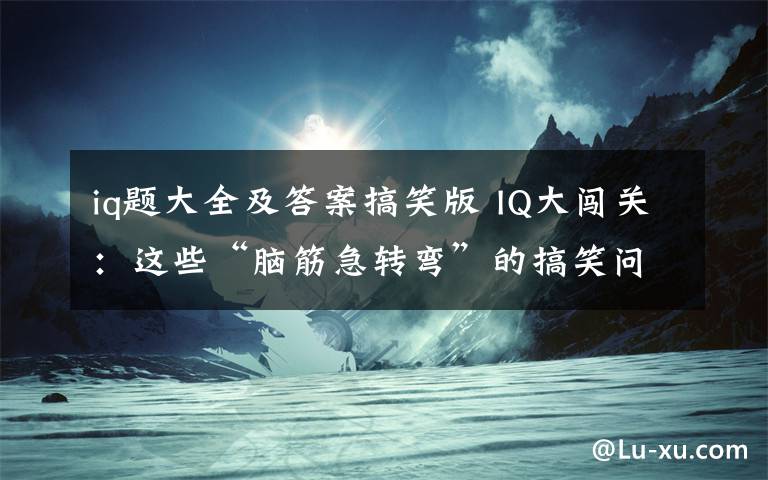 iq题大全及答案搞笑版 IQ大闯关：这些“脑筋急转弯”的搞笑问题，你能答对几个呢？