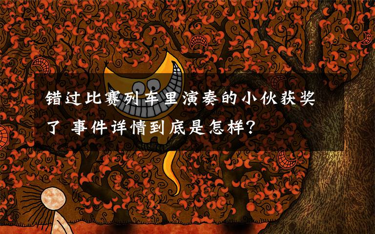 错过比赛列车里演奏的小伙获奖了 事件详情到底是怎样？