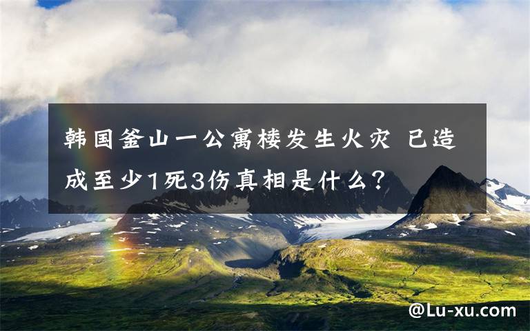 韩国釜山一公寓楼发生火灾 已造成至少1死3伤真相是什么？