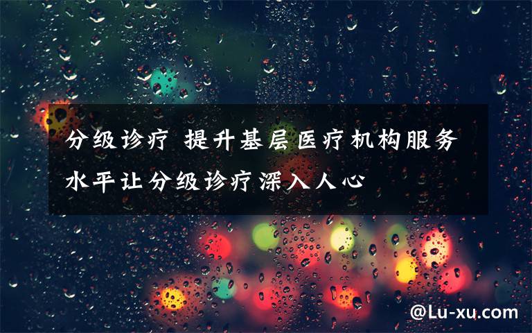 分级诊疗 提升基层医疗机构服务水平让分级诊疗深入人心