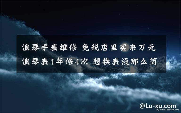 浪琴手表维修 免税店里买来万元浪琴表1年修4次 想换表没那么简单