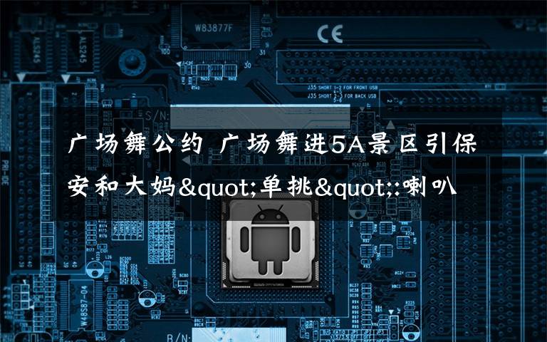 广场舞公约 广场舞进5A景区引保安和大妈"单挑":喇叭拼高音播放文明公约