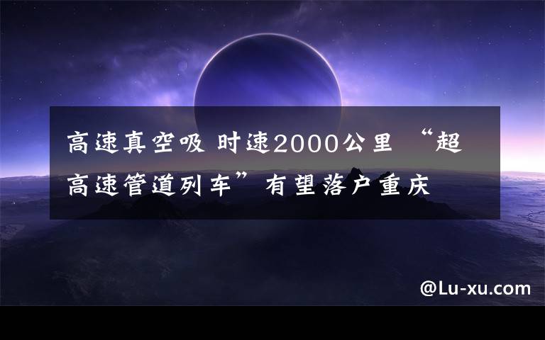 高速真空吸 时速2000公里 “超高速管道列车”有望落户重庆