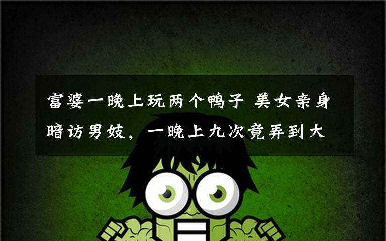 富婆一晚上玩两个鸭子 美女亲身暗访男妓，一晚上九次竟弄到大出血