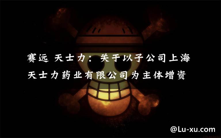 赛远 天士力：关于以子公司上海天士力药业有限公司为主体增资上海赛远生物科技有限公司的公告