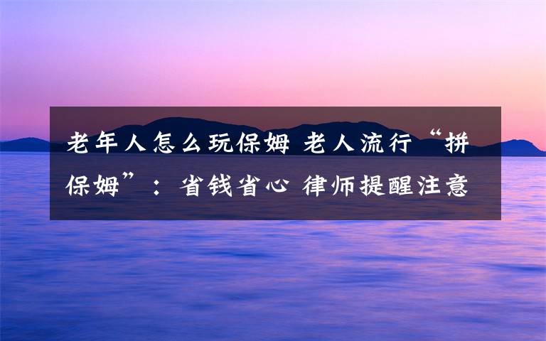 老年人怎么玩保姆 老人流行“拼保姆”：省钱省心 律师提醒注意法律风险