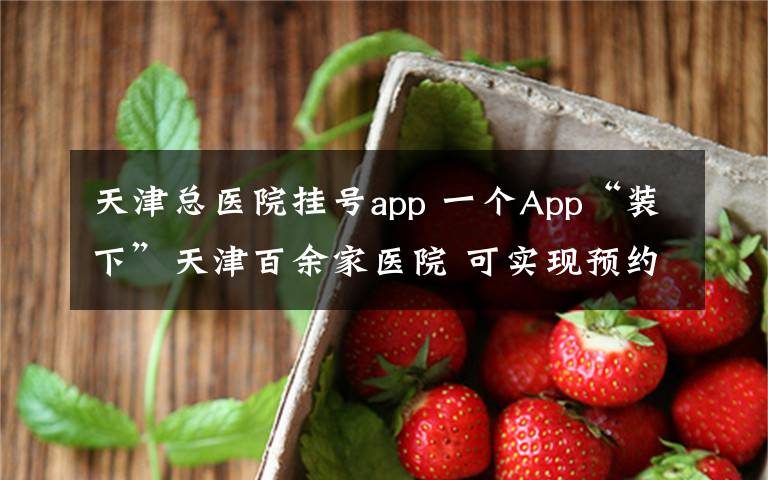 天津总医院挂号app 一个App“装下”天津百余家医院 可实现预约挂号支付缴费等就诊服务