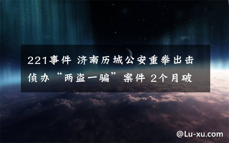 221事件 济南历城公安重拳出击侦办“两盗一骗”案件 2个月破案221起