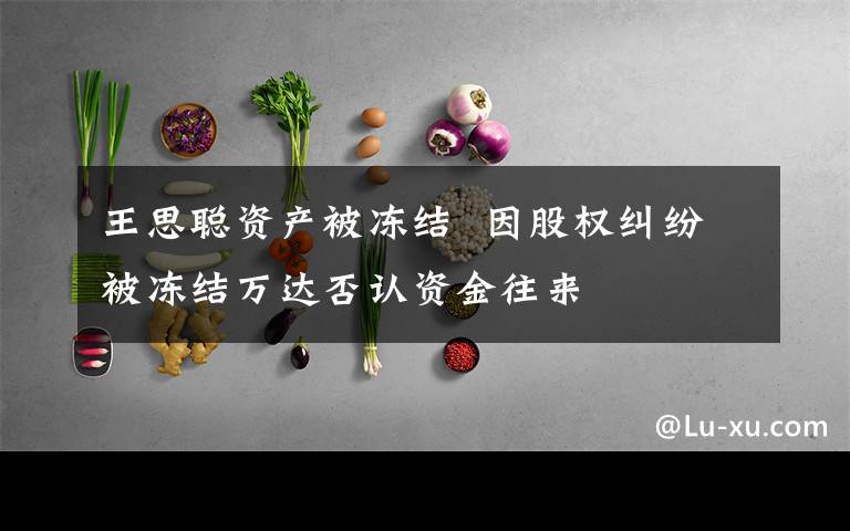 王思聪资产被冻结  因股权纠纷被冻结万达否认资金往来