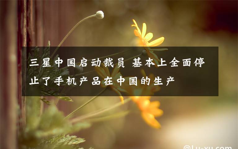 三星中国启动裁员 基本上全面停止了手机产品在中国的生产