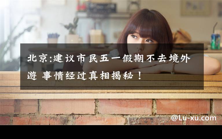 北京:建议市民五一假期不去境外游 事情经过真相揭秘！